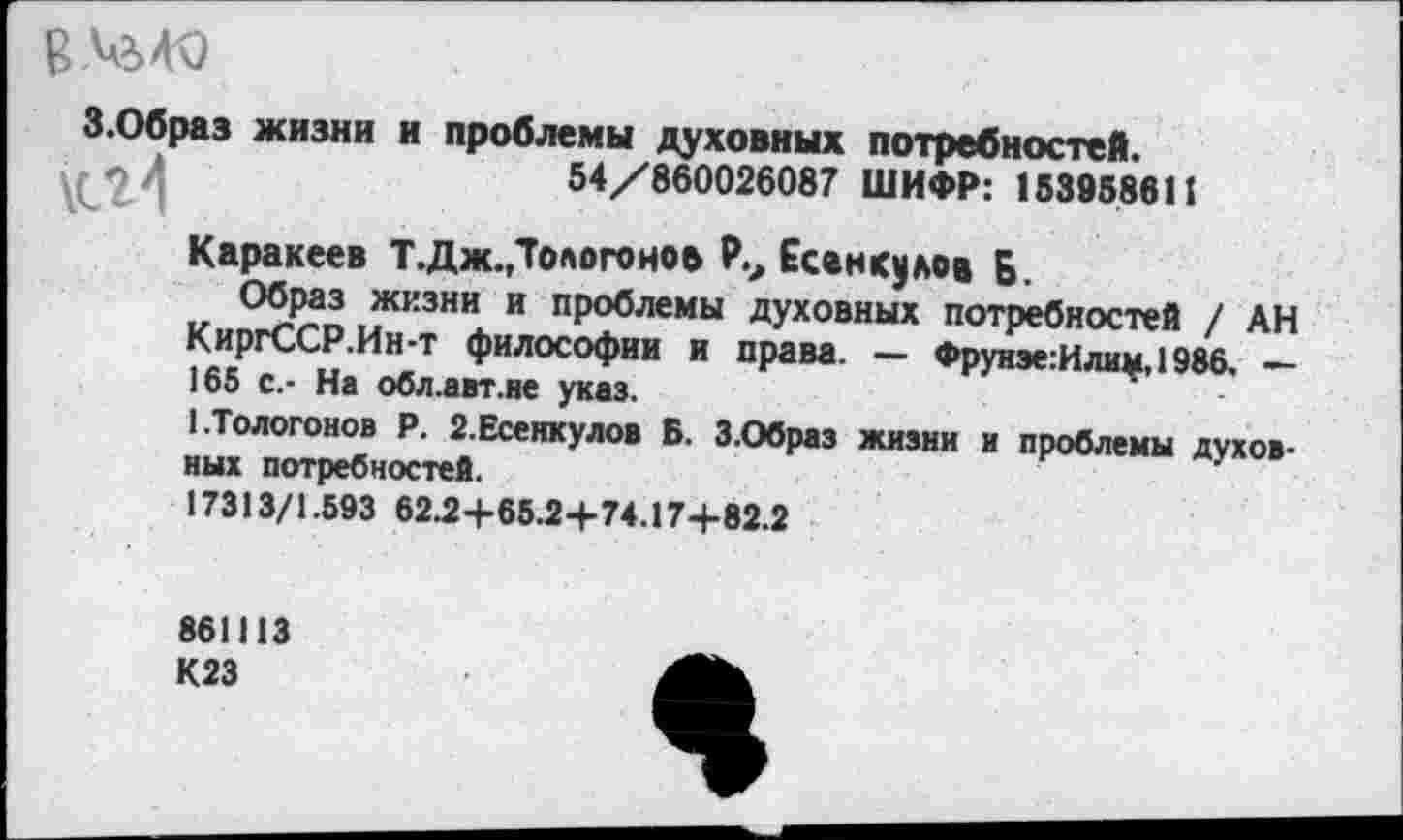 ﻿З.Образ жизни и проблемы духовных потребностей.
54/860026087 ШИФР: 153958611
Каракеев Т. Дж. Долото нов Р., Есанкулов Б.
1^КЗНИл. и пр°°лемы духовных потребностей / АН КиргССР.Ин-т философии и права. — Фруиэе:Илим,1986. — 165 с.- На обл.авт.не указ.
1-Тологонов Р. 2.Есенкулов Б. З.Образ жизни и проблемы духовных потребностей.	'
17313/1.593 62.2+65.2+74.17+82.2
861113 К23